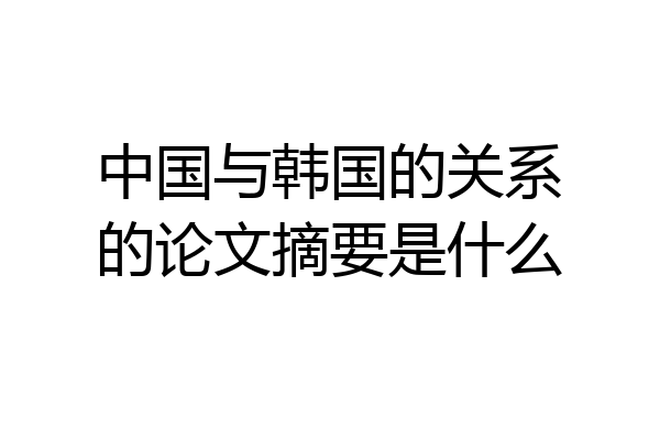 中国与韩国的关系的论文摘要是什么