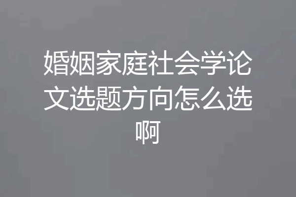婚姻家庭社会学论文选题方向怎么选啊