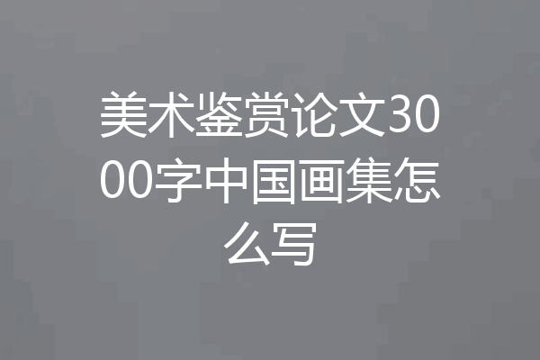 美术鉴赏论文3000字中国画集怎么写