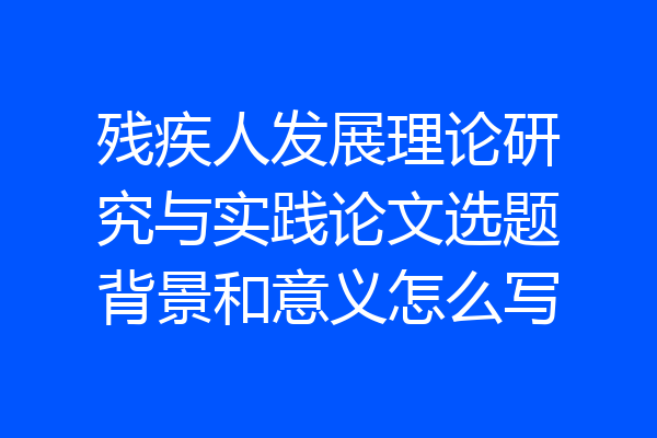 残疾人发展理论研究与实践论文选题背景和意义怎么写