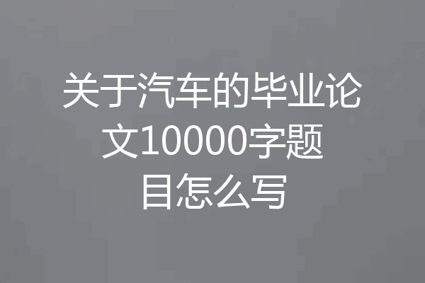 关于汽车的毕业论文10000字题目怎么写