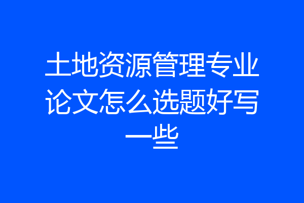 土地资源管理专业论文怎么选题好写一些