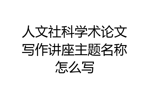 人文社科学术论文写作讲座主题名称怎么写
