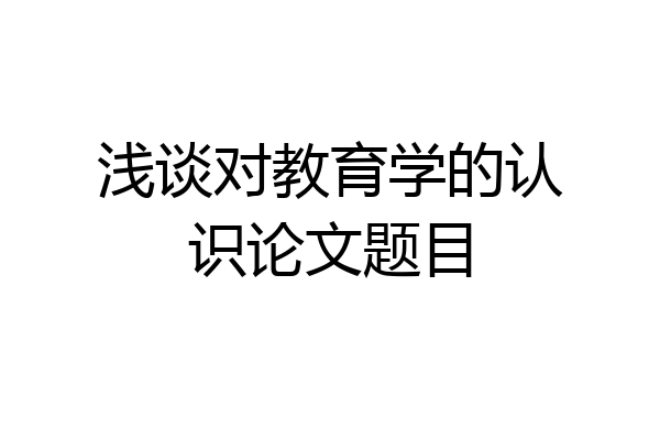 浅谈对教育学的认识论文题目