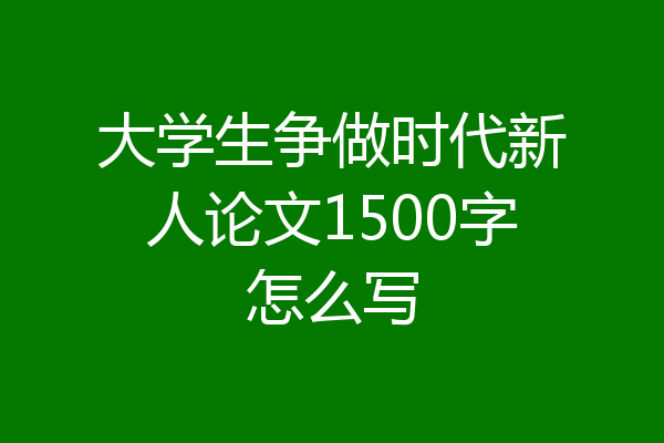 大学生争做时代新人论文1500字怎么写