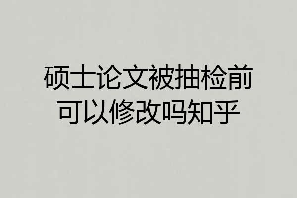 硕士论文被抽检前可以修改吗知乎