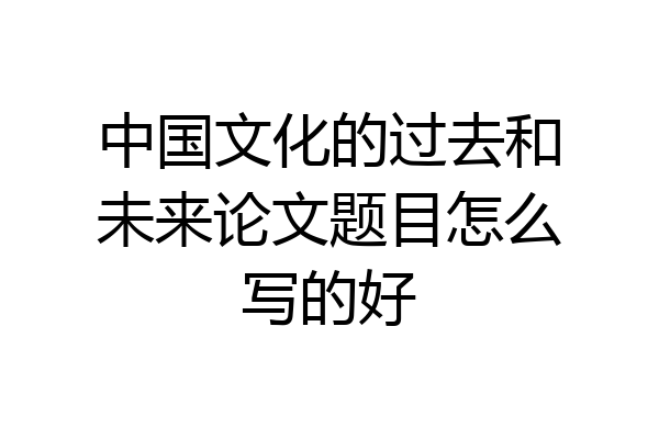 中国文化的过去和未来论文题目怎么写的好