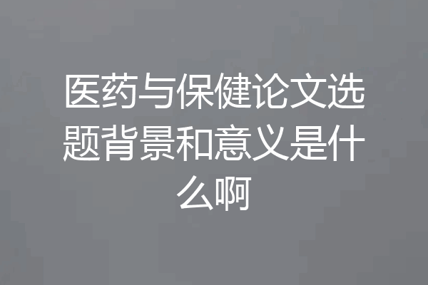 医药与保健论文选题背景和意义是什么啊