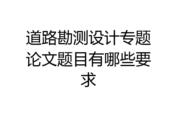 道路勘测设计专题论文题目有哪些要求