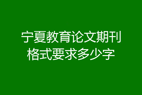 宁夏教育论文期刊格式要求多少字