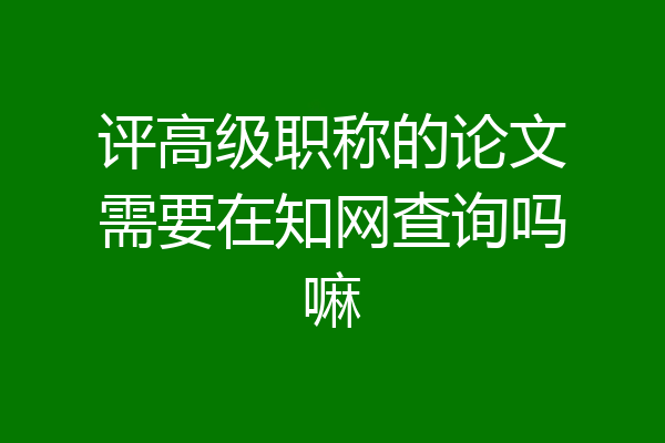 评高级职称的论文需要在知网查询吗嘛