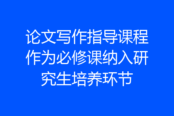论文写作指导课程作为必修课纳入研究生培养环节