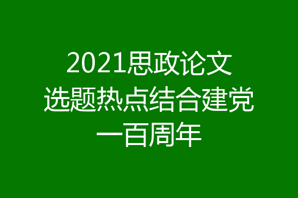 2021思政论文选题热点结合建党一百周年
