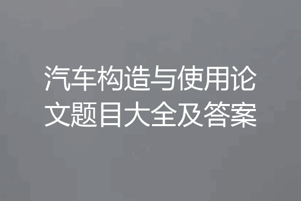 汽车构造与使用论文题目大全及答案