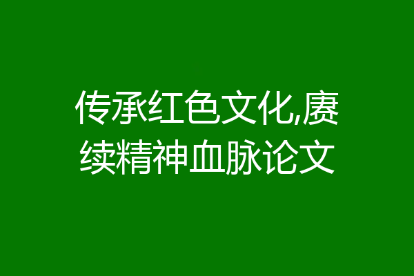 传承红色文化,赓续精神血脉论文