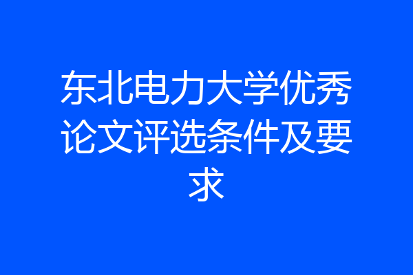 东北电力大学优秀论文评选条件及要求