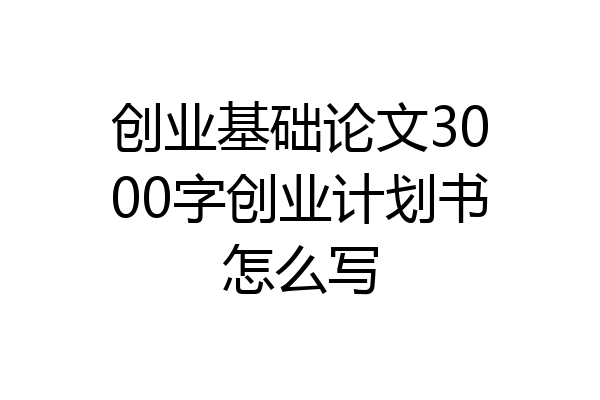 创业基础论文3000字创业计划书怎么写