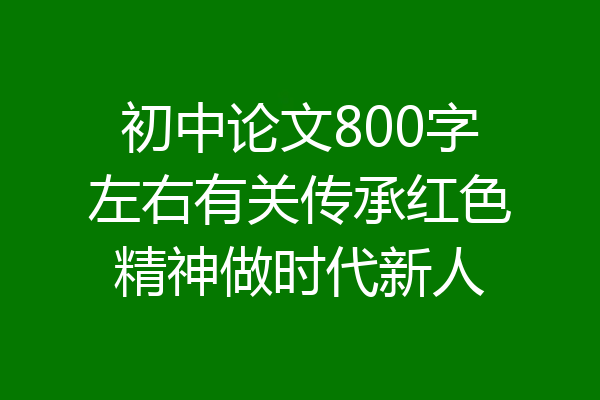 初中论文800字左右有关传承红色精神做时代新人