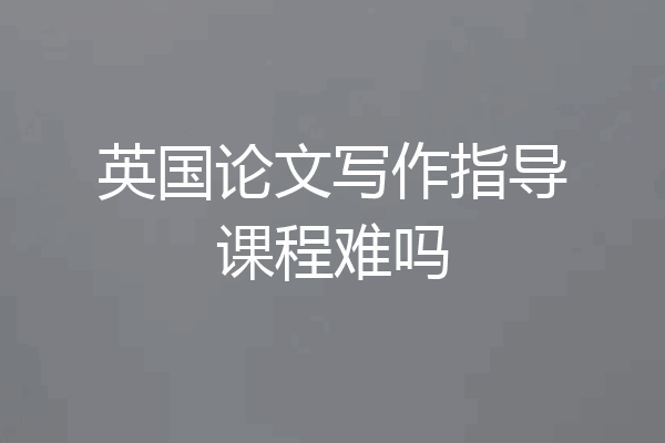 英国论文写作指导课程难吗