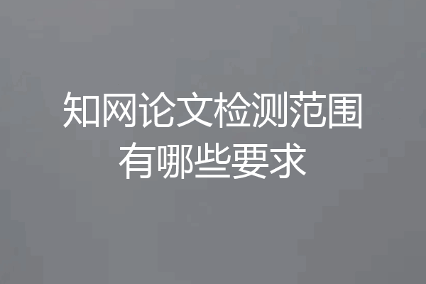知网论文检测范围有哪些要求
