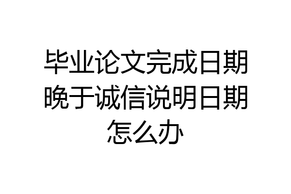 毕业论文完成日期晚于诚信说明日期怎么办
