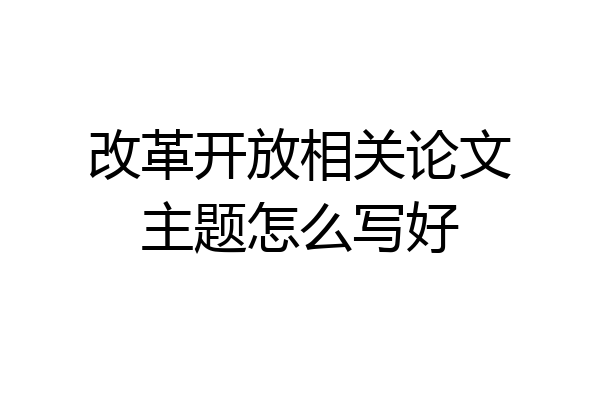 改革开放相关论文主题怎么写好
