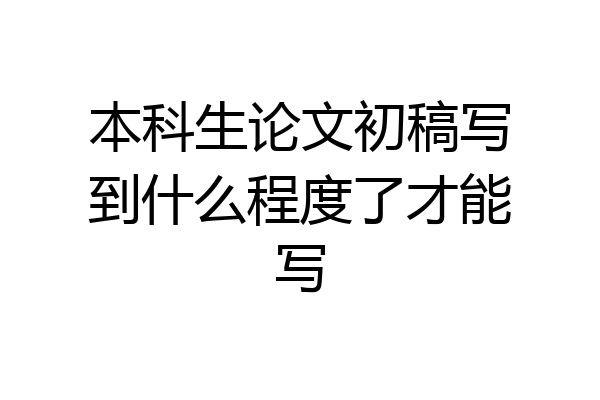 本科生论文初稿写到什么程度了才能写
