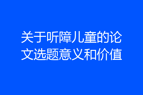 关于听障儿童的论文选题意义和价值