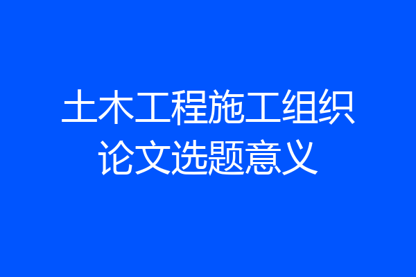 土木工程施工组织论文选题意义