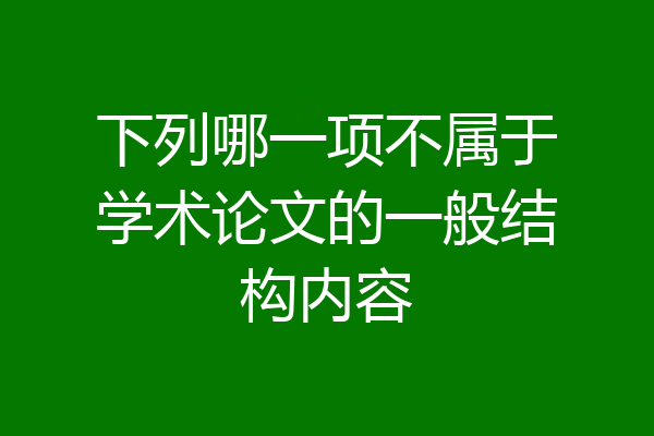 下列哪一项不属于学术论文的一般结构内容