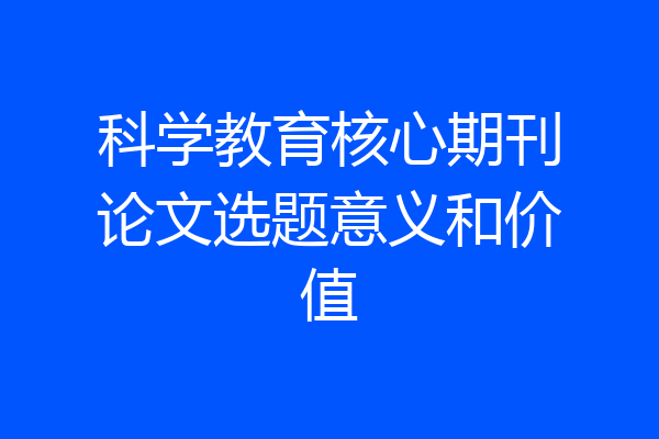 科学教育核心期刊论文选题意义和价值