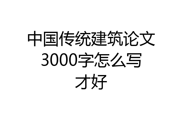 中国传统建筑论文3000字怎么写才好