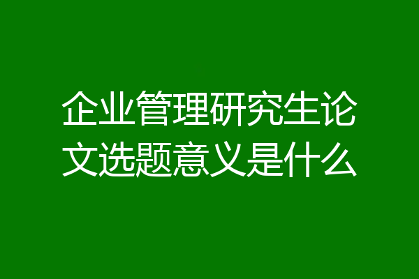 企业管理研究生论文选题意义是什么