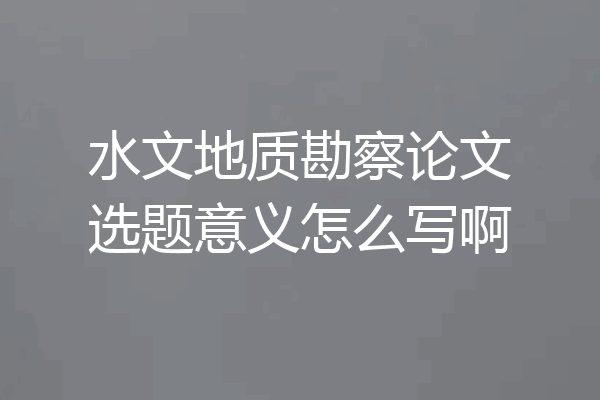 水文地质勘察论文选题意义怎么写啊