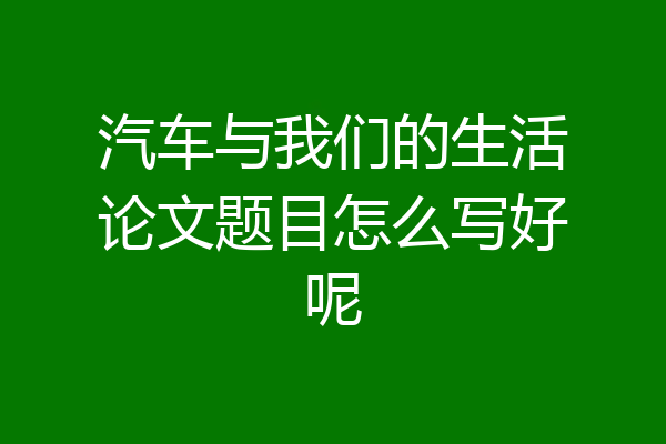 汽车与我们的生活论文题目怎么写好呢