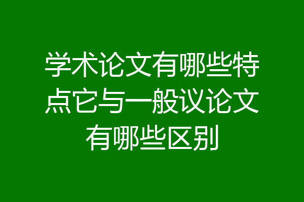 学术论文有哪些特点它与一般议论文有哪些区别