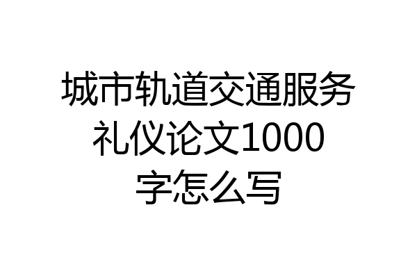 城市轨道交通服务礼仪论文1000字怎么写