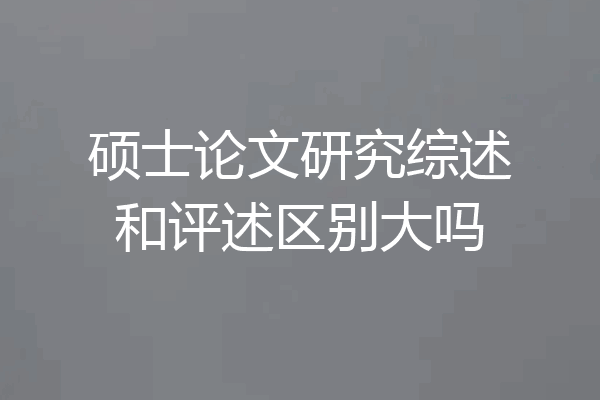硕士论文研究综述和评述区别大吗