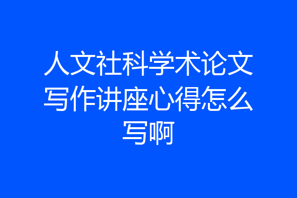 人文社科学术论文写作讲座心得怎么写啊