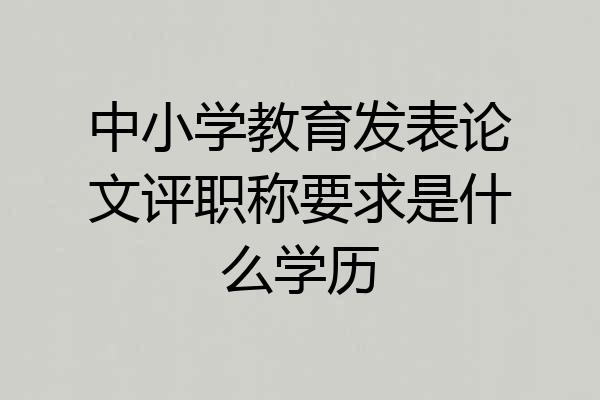 中小学教育发表论文评职称要求是什么学历
