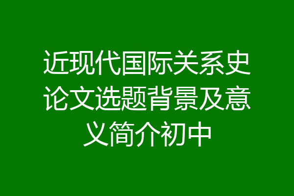 近现代国际关系史论文选题背景及意义简介初中
