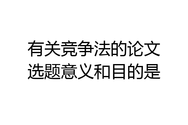 有关竞争法的论文选题意义和目的是