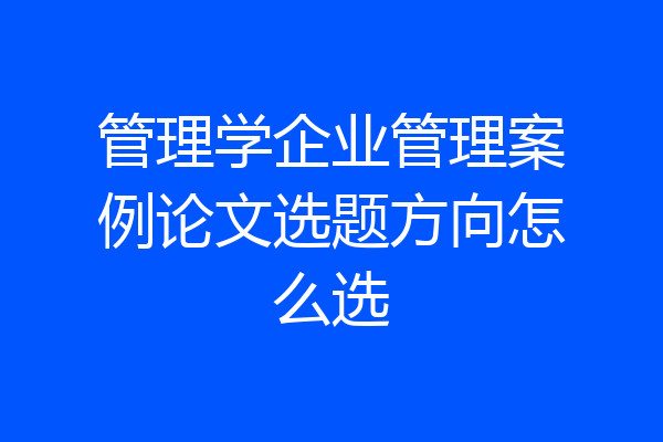 管理学企业管理案例论文选题方向怎么选