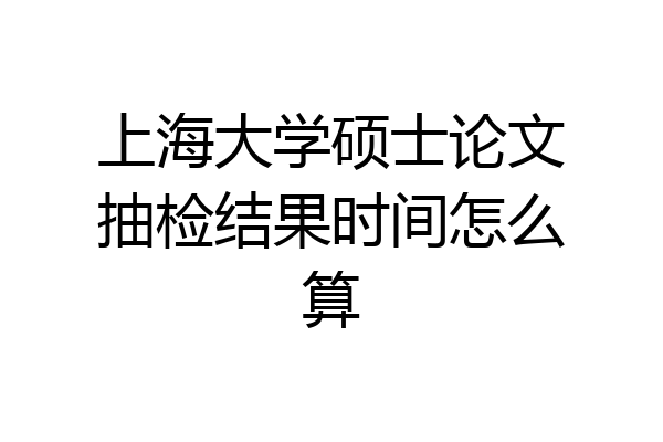 上海大学硕士论文抽检结果时间怎么算