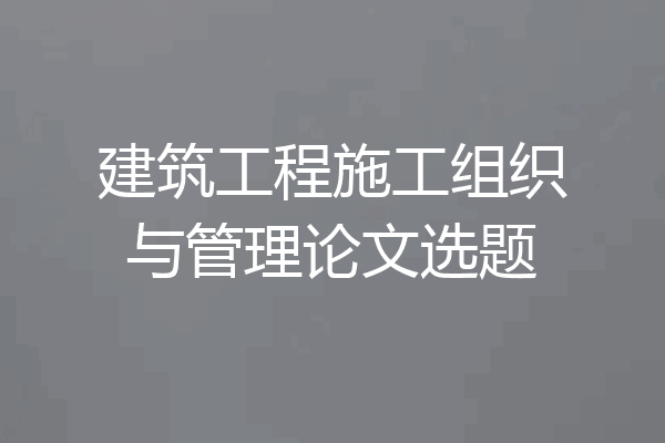 建筑工程施工组织与管理论文选题