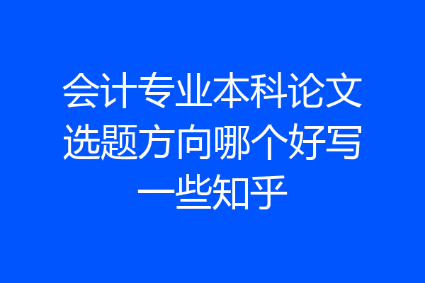 会计专业本科论文选题方向哪个好写一些知乎