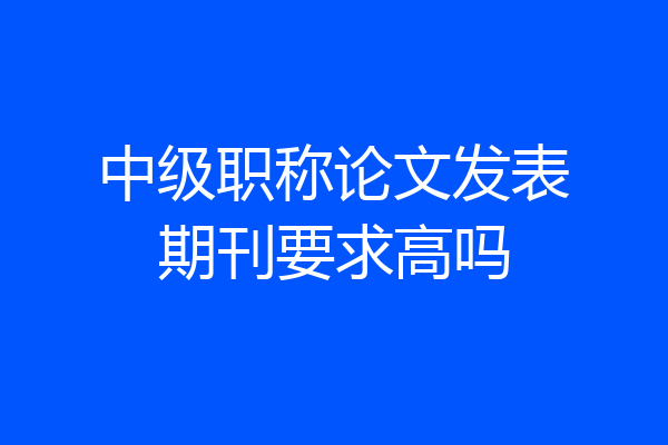 中级职称论文发表期刊要求高吗