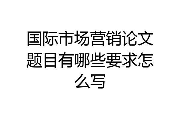 国际市场营销论文题目有哪些要求怎么写