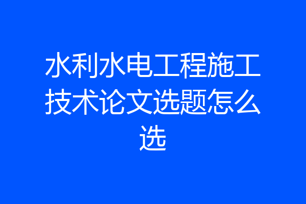 水利水电工程施工技术论文选题怎么选
