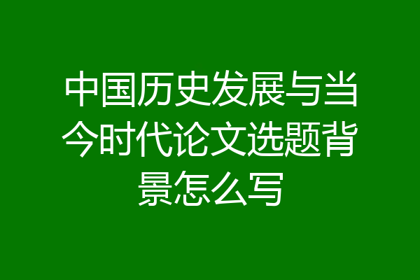 中国历史发展与当今时代论文选题背景怎么写